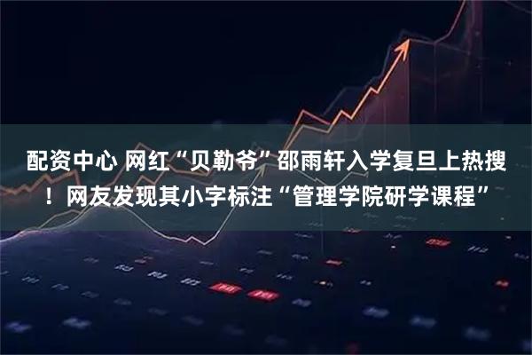 配资中心 网红“贝勒爷”邵雨轩入学复旦上热搜！网友发现其小字标注“管理学院研学课程”