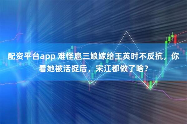 配资平台app 难怪扈三娘嫁给王英时不反抗，你看她被活捉后，宋江都做了啥？