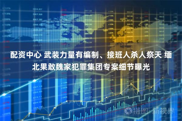 配资中心 武装力量有编制、接班人杀人祭天 缅北果敢魏家犯罪集团专案细节曝光