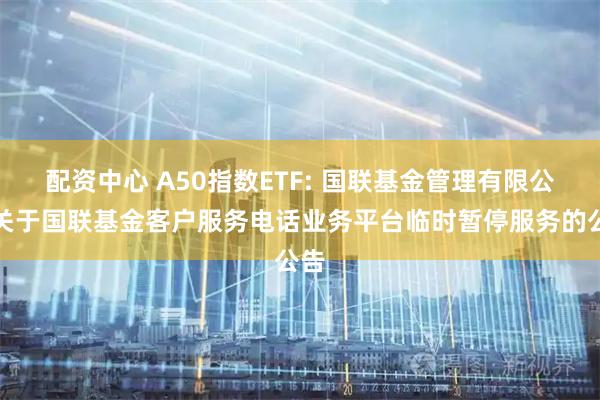 配资中心 A50指数ETF: 国联基金管理有限公司关于国联基金客户服务电话业务平台临时暂停服务的公告