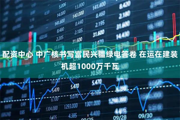 配资中心 中广核书写富民兴疆绿电答卷 在运在建装机超1000万千瓦