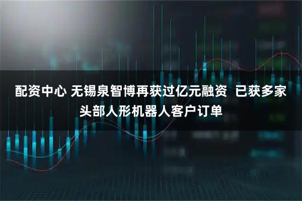 配资中心 无锡泉智博再获过亿元融资  已获多家头部人形机器人客户订单