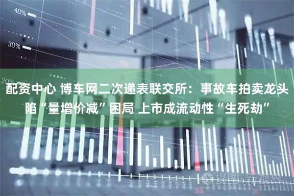 配资中心 博车网二次递表联交所：事故车拍卖龙头陷“量增价减”困局 上市成流动性“生死劫”