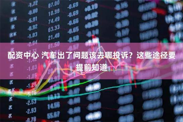 配资中心 汽车出了问题该去哪投诉？这些途径要提前知道