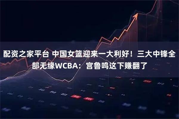 配资之家平台 中国女篮迎来一大利好！三大中锋全部无缘WCBA：宫鲁鸣这下赚翻了