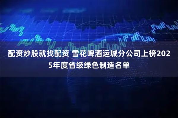 配资炒股就找配资 雪花啤酒运城分公司上榜2025年度省级绿色制造名单