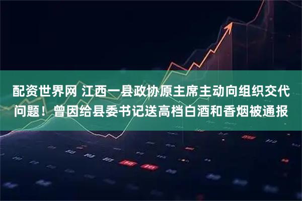 配资世界网 江西一县政协原主席主动向组织交代问题！曾因给县委书记送高档白酒和香烟被通报