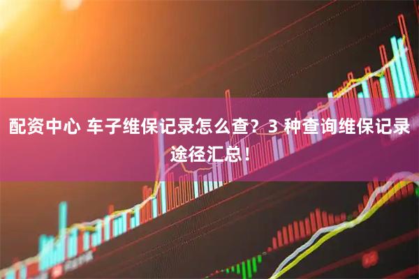 配资中心 车子维保记录怎么查？3 种查询维保记录途径汇总！