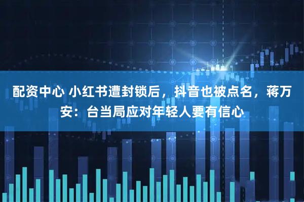 配资中心 小红书遭封锁后,抖音也被点名,蒋万安:台当局应对年轻人要有信心