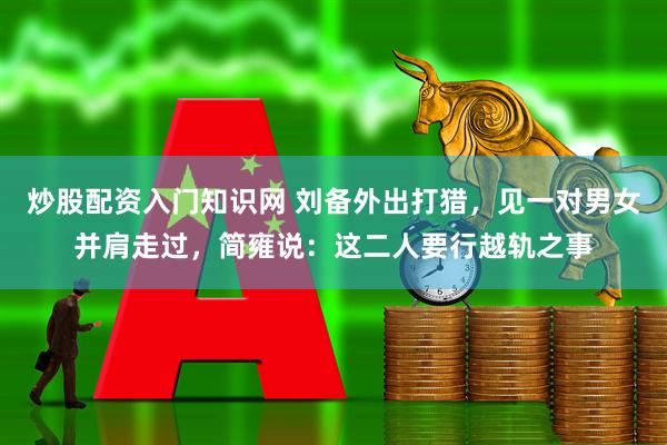 炒股配资入门知识网 刘备外出打猎，见一对男女并肩走过，简雍说：这二人要行越轨之事