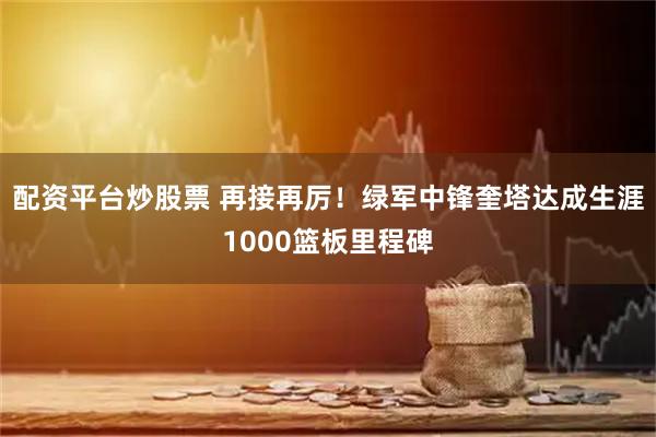 配资平台炒股票 再接再厉！绿军中锋奎塔达成生涯1000篮板里程碑
