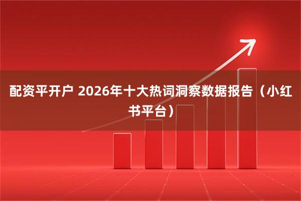 配资平开户 2026年十大热词洞察数据报告（小红书平台）