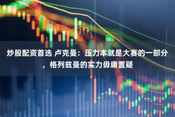 炒股配资首选 卢克曼：压力本就是大赛的一部分，格列兹曼的实力毋庸置疑