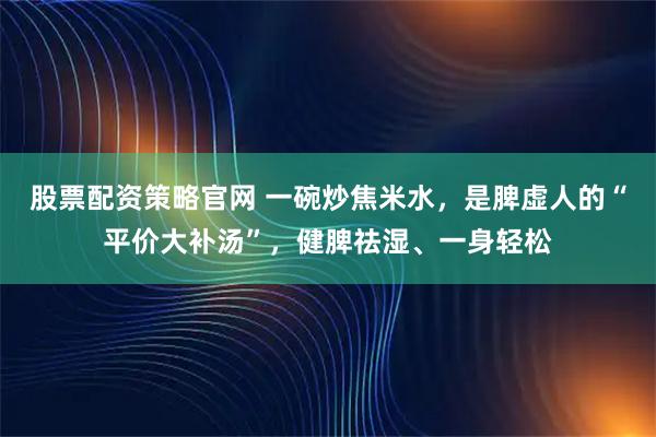 股票配资策略官网 一碗炒焦米水，是脾虚人的“平价大补汤”，健脾祛湿、一身轻松