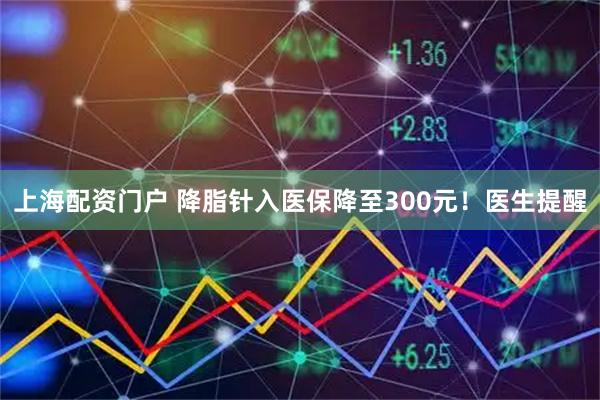 上海配资门户 降脂针入医保降至300元！医生提醒