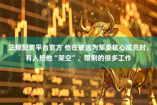 正规配资平台官方 他在被选为军委核心成员时，有人把他“架空”，限制的很多工作