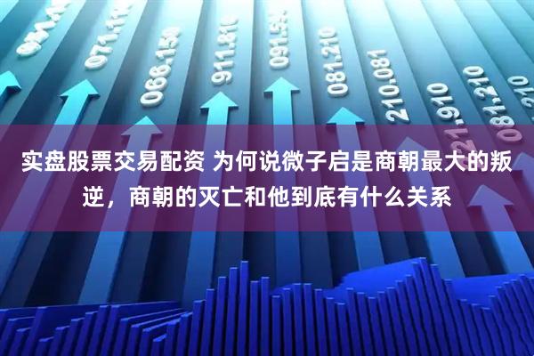 实盘股票交易配资 为何说微子启是商朝最大的叛逆，商朝的灭亡和他到底有什么关系
