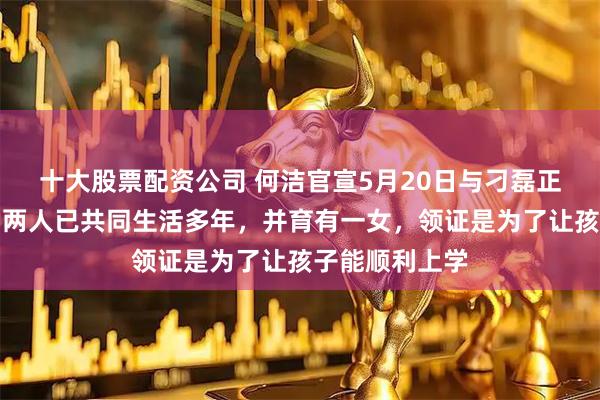 十大股票配资公司 何洁官宣5月20日与刁磊正式领证结婚，两人已共同生活多年，并育有一女，领证是为了让孩子能顺利上学
