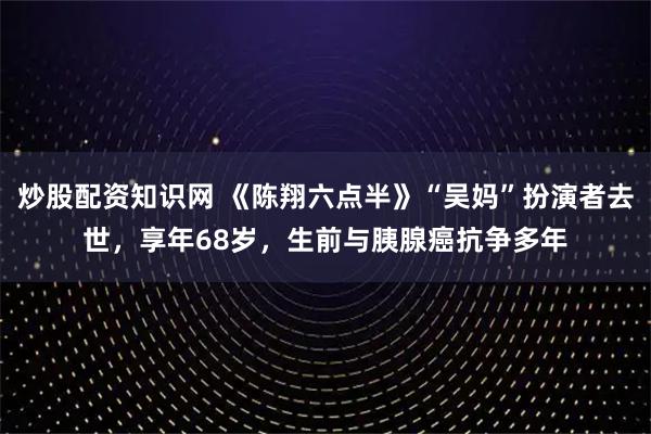 炒股配资知识网 《陈翔六点半》“吴妈”扮演者去世，享年68岁，生前与胰腺癌抗争多年