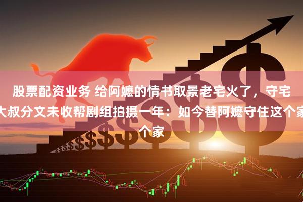 股票配资业务 给阿嬷的情书取景老宅火了，守宅大叔分文未收帮剧组拍摄一年：如今替阿嬷守住这个家