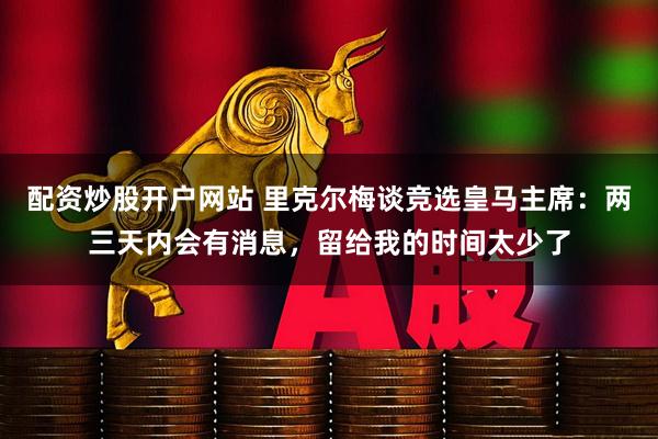 配资炒股开户网站 里克尔梅谈竞选皇马主席：两三天内会有消息，留给我的时间太少了