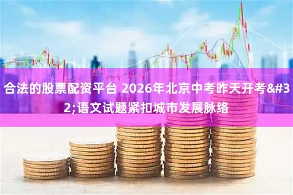 合法的股票配资平台 2026年北京中考昨天开考 语文试题紧扣城市发展脉络