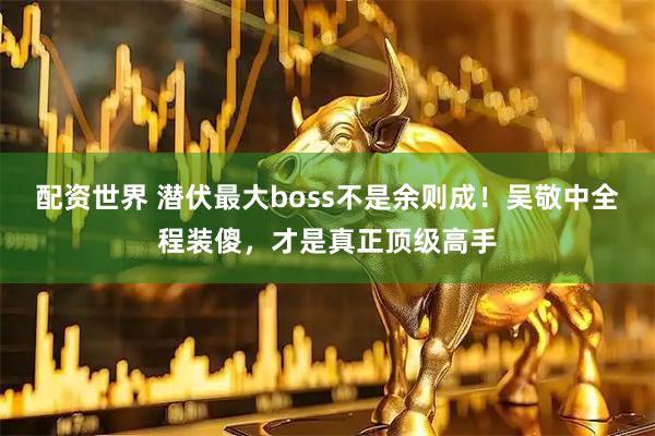 配资世界 潜伏最大boss不是余则成！吴敬中全程装傻，才是真正顶级高手