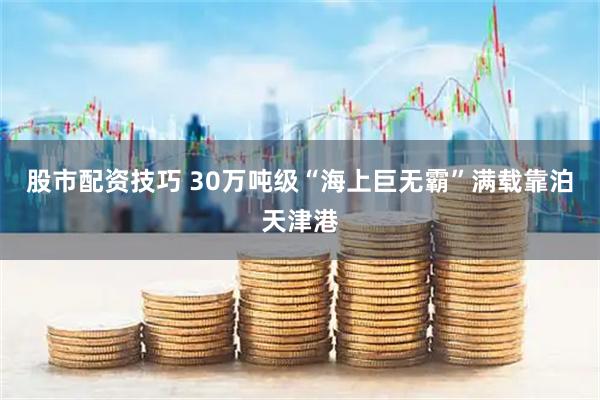 股市配资技巧 30万吨级“海上巨无霸”满载靠泊天津港
