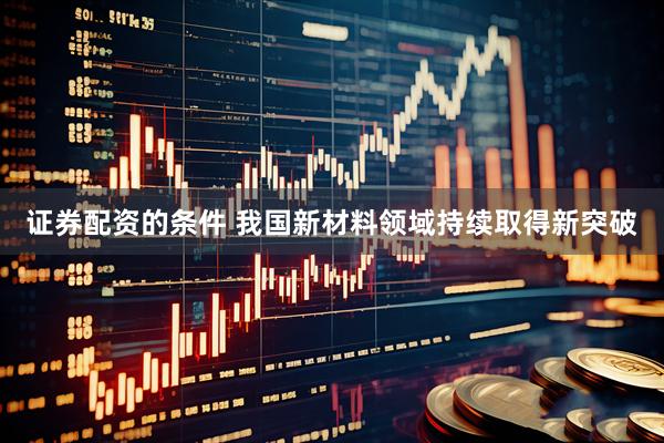 证券配资的条件 我国新材料领域持续取得新突破
