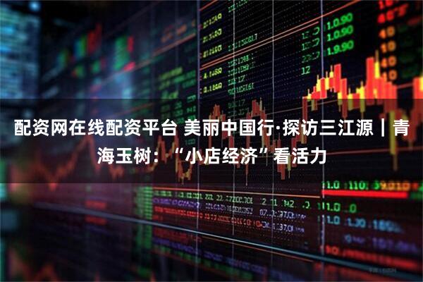 配资网在线配资平台 美丽中国行·探访三江源｜青海玉树：“小店经济”看活力