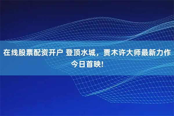 在线股票配资开户 登顶水城，贾木许大师最新力作今日首映!