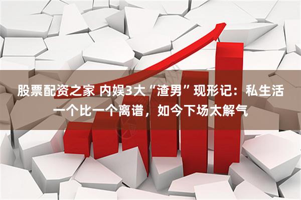 股票配资之家 内娱3大“渣男”现形记：私生活一个比一个离谱，如今下场太解气