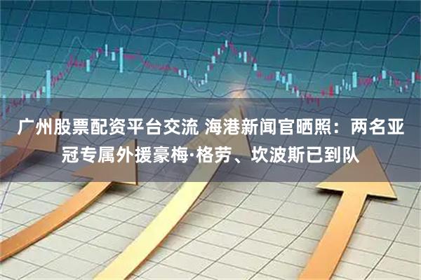 广州股票配资平台交流 海港新闻官晒照：两名亚冠专属外援豪梅·格劳、坎波斯已到队
