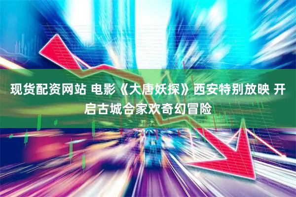 现货配资网站 电影《大唐妖探》西安特别放映 开启古城合家欢奇幻冒险
