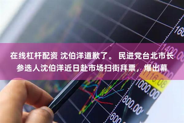 在线杠杆配资 沈伯洋道歉了。 民进党台北市长参选人沈伯洋近日赴市场扫街拜票，爆出幕