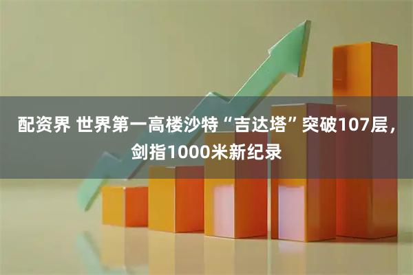 配资界 世界第一高楼沙特“吉达塔”突破107层，剑指1000米新纪录