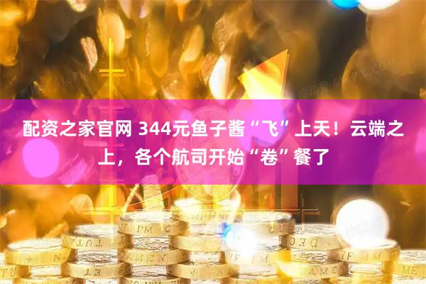配资之家官网 344元鱼子酱“飞”上天！云端之上，各个航司开始“卷”餐了