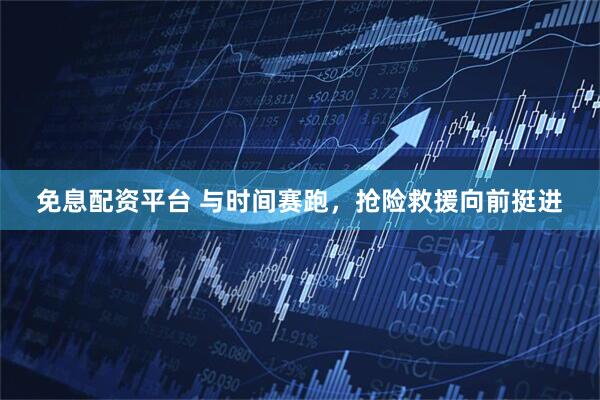 免息配资平台 与时间赛跑,抢险救援向前挺进