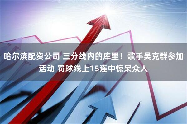 哈尔滨配资公司 三分线内的库里！歌手吴克群参加活动 罚球线上15连中惊呆众人
