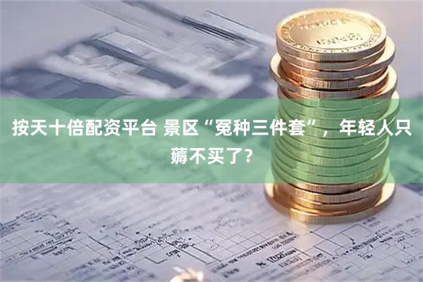 按天十倍配资平台 景区“冤种三件套”，年轻人只薅不买了？