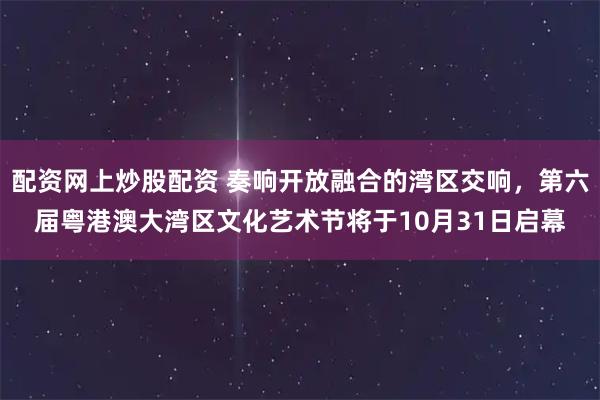 配资网上炒股配资 奏响开放融合的湾区交响，第六届粤港澳大湾区文化艺术节将于10月31日启幕