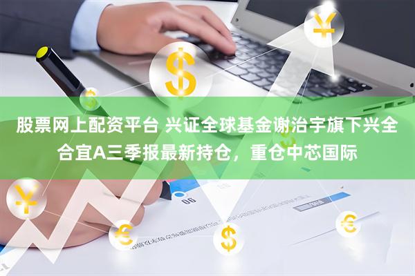 股票网上配资平台 兴证全球基金谢治宇旗下兴全合宜A三季报最新持仓，重仓中芯国际
