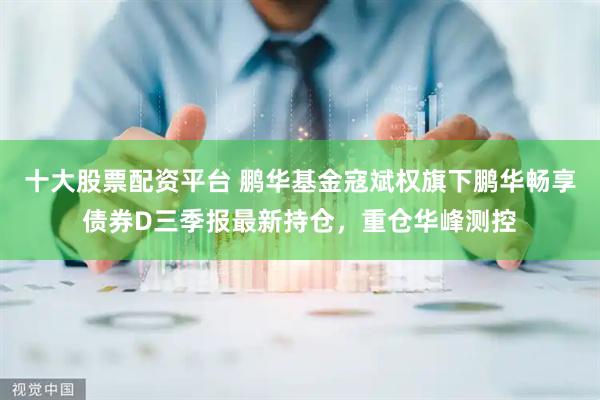 十大股票配资平台 鹏华基金寇斌权旗下鹏华畅享债券D三季报最新持仓，重仓华峰测控
